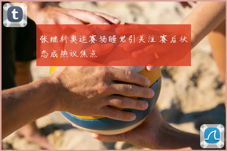张继科奥运赛场睡觉引关注 赛后状态成热议焦点